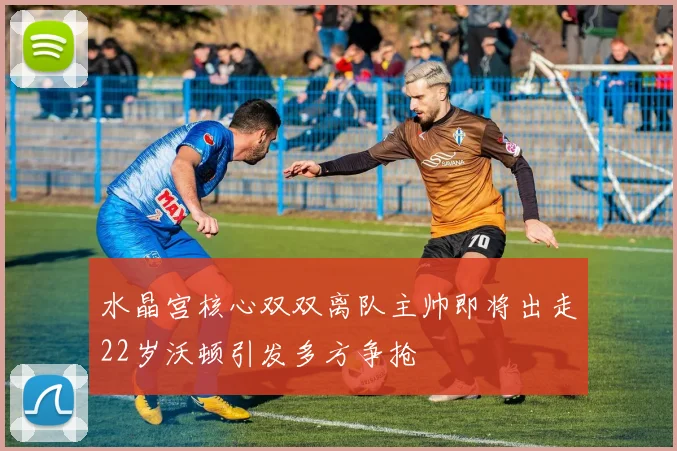 水晶宫核心双双离队主帅即将出走22岁沃顿引发多方争抢