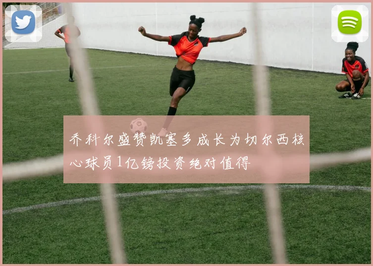 乔科尔盛赞凯塞多成长为切尔西核心球员1亿镑投资绝对值得