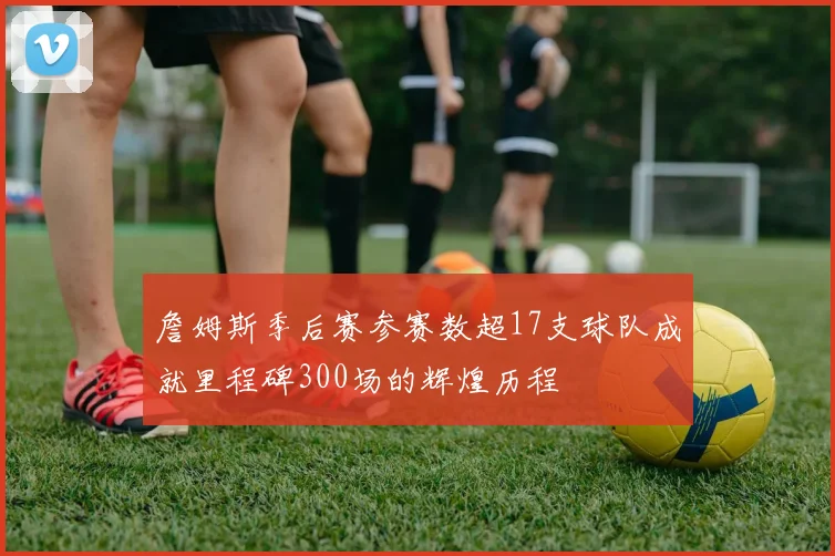 詹姆斯季后赛参赛数超17支球队成就里程碑300场的辉煌历程