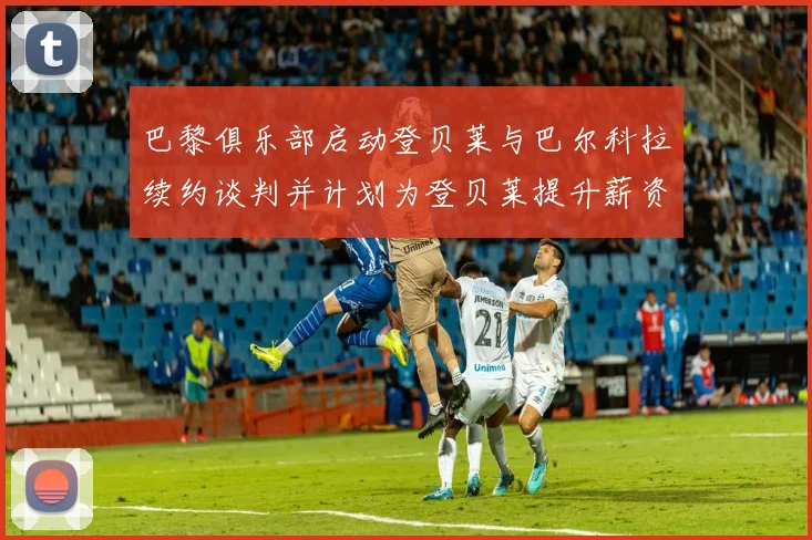 巴黎俱乐部启动登贝莱与巴尔科拉续约谈判并计划为登贝莱提升薪资待遇