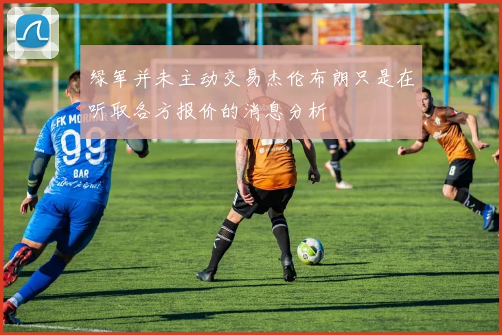 绿军并未主动交易杰伦布朗只是在听取各方报价的消息分析