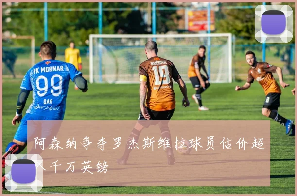 阿森纳争夺罗杰斯维拉球员估价超八千万英镑