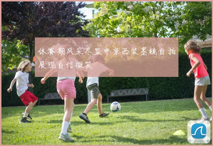 休赛期风采尽显申京西装墨镜自拍展现自信微笑