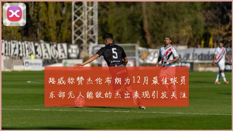 路威称赞杰伦布朗为12月最佳球员东部无人能敌的杰出表现引发关注