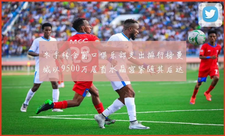 冬季转会窗口俱乐部支出排行榜曼城以9500万居首水晶宫紧随其后达8970万