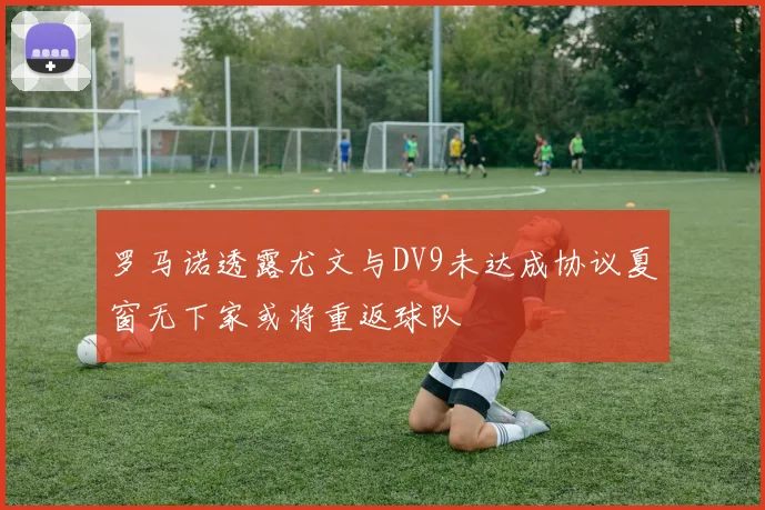 罗马诺透露尤文与DV9未达成协议夏窗无下家或将重返球队