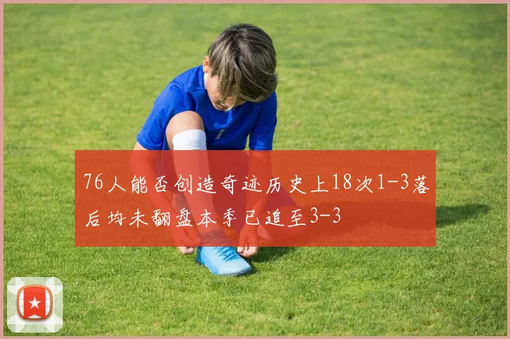 76人能否创造奇迹历史上18次1-3落后均未翻盘本季已追至3-3