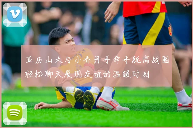 亚历山大与小乔丹手牵手脱离战圈轻松聊天展现友谊的温暖时刻