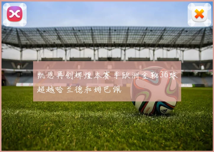 凯恩再创辉煌本赛季欧洲金靴36球超越哈兰德和姆巴佩